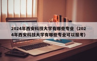 2024年西安科技大学有哪些专业（2024年西安科技大学有哪些专业可以报考）