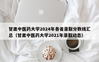 甘肃中医药大学2024年各省录取分数线汇总（甘肃中医药大学2021年录取动态）