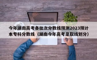 今年湖南高考各批次分数线预测2023预计本专科分数线（湖南今年高考录取线划分）