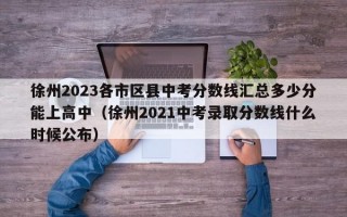 徐州2023各市区县中考分数线汇总多少分能上高中（徐州2021中考录取分数线什么时候公布）