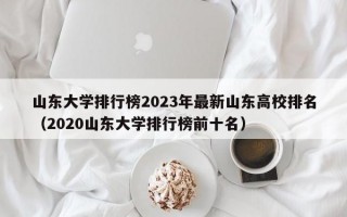 山东大学排行榜2023年最新山东高校排名（2020山东大学排行榜前十名）