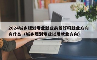 2024城乡规划专业就业前景好吗就业方向有什么（城乡规划专业以后就业方向）