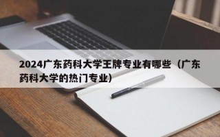 2024广东药科大学王牌专业有哪些（广东药科大学的热门专业）