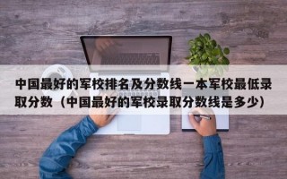 中国最好的军校排名及分数线一本军校最低录取分数（中国最好的军校录取分数线是多少）