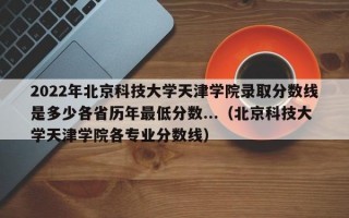 2022年北京科技大学天津学院录取分数线是多少各省历年最低分数...（北京科技大学天津学院各专业分数线）