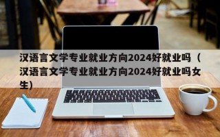 汉语言文学专业就业方向2024好就业吗（汉语言文学专业就业方向2024好就业吗女生）