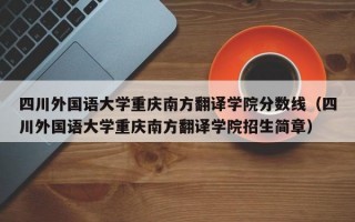 四川外国语大学重庆南方翻译学院分数线（四川外国语大学重庆南方翻译学院招生简章）