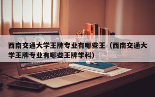 西南交通大学王牌专业有哪些王（西南交通大学王牌专业有哪些王牌学科）