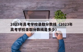 2023年高考学校录取分数线（2023年高考学校录取分数线是多少）