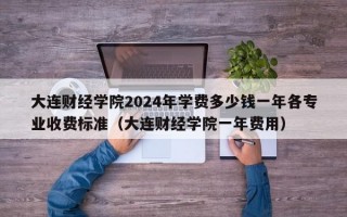 大连财经学院2024年学费多少钱一年各专业收费标准（大连财经学院一年费用）