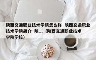 陕西交通职业技术学院怎么样_陕西交通职业技术学院简介_陕...（陕西交通职业技术学院学校）