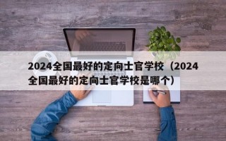 2024全国最好的定向士官学校（2024全国最好的定向士官学校是哪个）