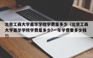 北京工商大学嘉华学院学费是多少（北京工商大学嘉华学院学费是多少?一年学费要多少钱?）