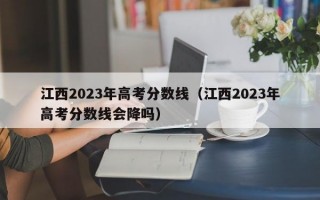 江西2023年高考分数线（江西2023年高考分数线会降吗）