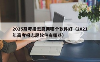 2025高考报志愿用哪个软件好（2021年高考报志愿软件有哪些）