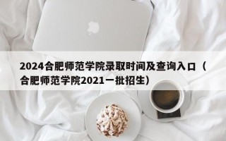 2024合肥师范学院录取时间及查询入口（合肥师范学院2021一批招生）