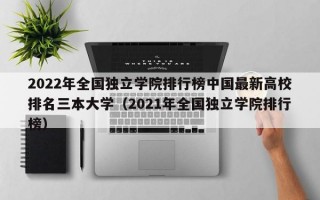 2022年全国独立学院排行榜中国最新高校排名三本大学（2021年全国独立学院排行榜）