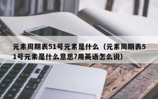 元素周期表51号元素是什么（元素周期表51号元素是什么意思?用英语怎么说）