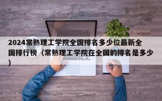 2024常熟理工学院全国排名多少位最新全国排行榜（常熟理工学院在全国的排名是多少）