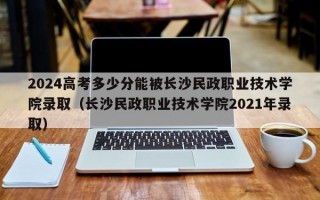 2024高考多少分能被长沙民政职业技术学院录取（长沙民政职业技术学院2021年录取）