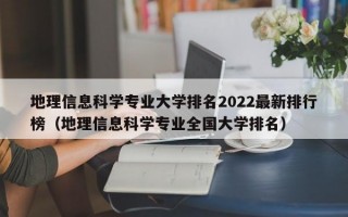 地理信息科学专业大学排名2022最新排行榜（地理信息科学专业全国大学排名）