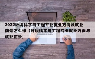 2022环境科学与工程专业就业方向及就业前景怎么样（环境科学与工程专业就业方向与就业前景）