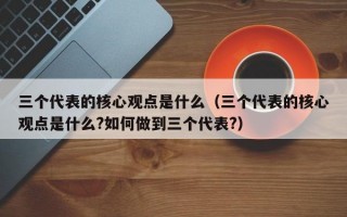 三个代表的核心观点是什么（三个代表的核心观点是什么?如何做到三个代表?）