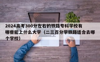 2024高考300分左右的铁路专科学校有哪些能上什么大学（二三百分学铁路适合去哪个学校）