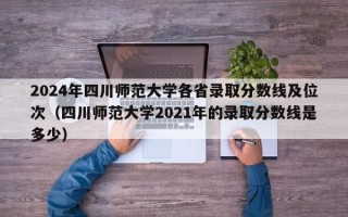 2024年四川师范大学各省录取分数线及位次（四川师范大学2021年的录取分数线是多少）