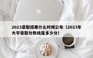 2023录取结果什么时候公布（2023年大学录取分数线是多少分）