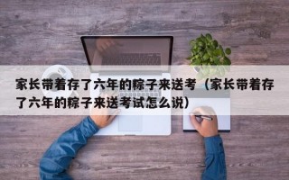 家长带着存了六年的粽子来送考（家长带着存了六年的粽子来送考试怎么说）