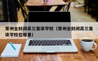 常州全封闭高三复读学校（常州全封闭高三复读学校在哪里）