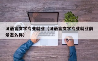 汉语言文学专业就业（汉语言文学专业就业前景怎么样）