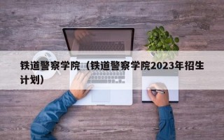 铁道警察学院（铁道警察学院2023年招生计划）