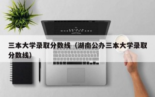 三本大学录取分数线（湖南公办三本大学录取分数线）