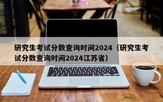 研究生考试分数查询时间2024（研究生考试分数查询时间2024江苏省）