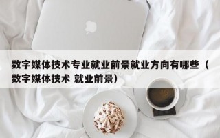 数字媒体技术专业就业前景就业方向有哪些（数字媒体技术 就业前景）