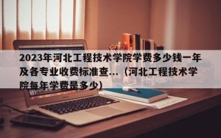 2023年河北工程技术学院学费多少钱一年及各专业收费标准查...（河北工程技术学院每年学费是多少）