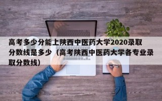 高考多少分能上陕西中医药大学2020录取分数线是多少（高考陕西中医药大学各专业录取分数线）