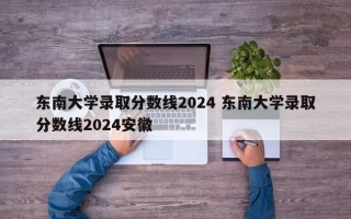 东南大学录取分数线2024 东南大学录取分数线2024安徽