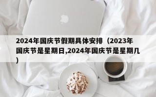 2024年国庆节假期具体安排（2023年国庆节是星期日,2024年国庆节是星期几）