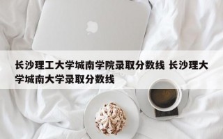 长沙理工大学城南学院录取分数线 长沙理大学城南大学录取分数线