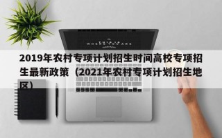 2019年农村专项计划招生时间高校专项招生最新政策（2021年农村专项计划招生地区）