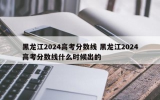 黑龙江2024高考分数线 黑龙江2024高考分数线什么时候出的