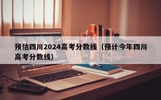 预估四川2024高考分数线（预计今年四川高考分数线）