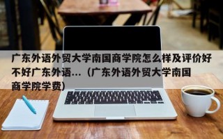 广东外语外贸大学南国商学院怎么样及评价好不好广东外语...（广东外语外贸大学南国商学院学费）