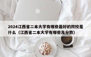 2024江西省二本大学有哪些最好的院校是什么（江西省二本大学有哪些及分数）