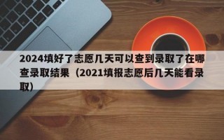 2024填好了志愿几天可以查到录取了在哪查录取结果（2021填报志愿后几天能看录取）