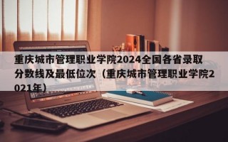 重庆城市管理职业学院2024全国各省录取分数线及最低位次（重庆城市管理职业学院2021年）