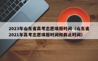 2023年山东省高考志愿填报时间（山东省2021年高考志愿填报时间和截止时间）